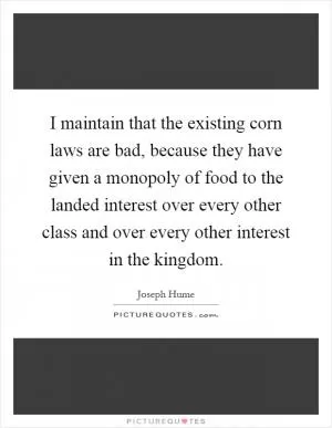 I maintain that the existing corn laws are bad, because they have given a monopoly of food to the landed interest over every other class and over every other interest in the kingdom Picture Quote #1