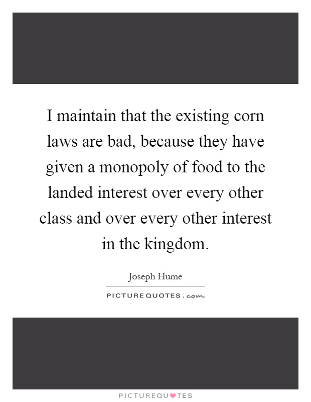 I maintain that the existing corn laws are bad, because they have given a monopoly of food to the landed interest over every other class and over every other interest in the kingdom Picture Quote #1