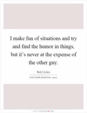 I make fun of situations and try and find the humor in things, but it’s never at the expense of the other guy Picture Quote #1