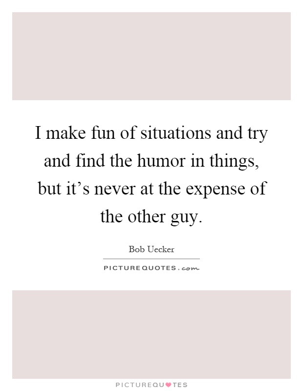 I make fun of situations and try and find the humor in things, but it's never at the expense of the other guy Picture Quote #1