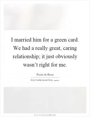 I married him for a green card. We had a really great, caring relationship; it just obviously wasn’t right for me Picture Quote #1
