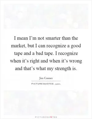 I mean I’m not smarter than the market, but I can recognize a good tape and a bad tape. I recognize when it’s right and when it’s wrong and that’s what my strength is Picture Quote #1