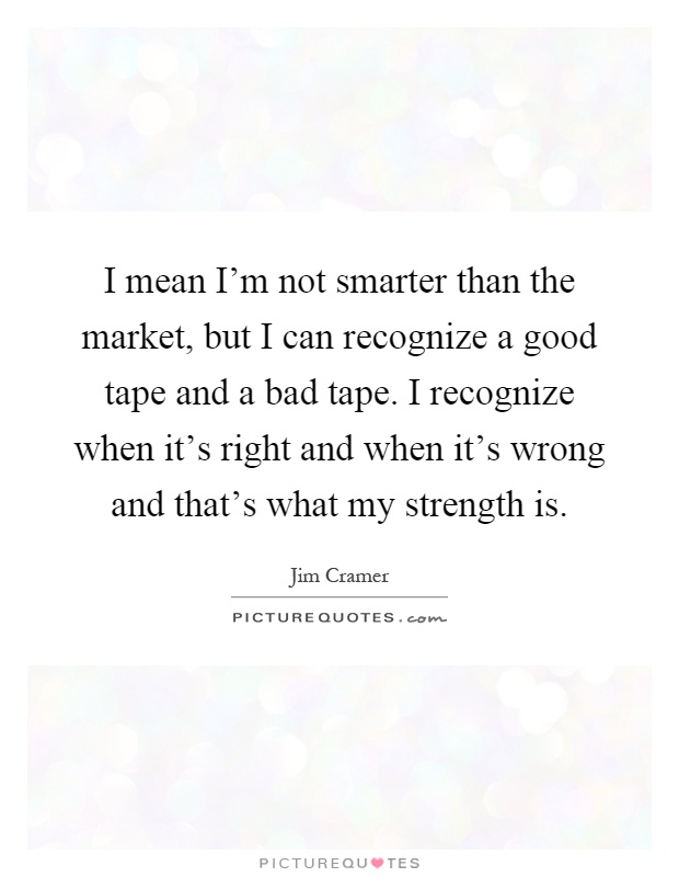 I mean I'm not smarter than the market, but I can recognize a good tape and a bad tape. I recognize when it's right and when it's wrong and that's what my strength is Picture Quote #1