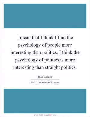 I mean that I think I find the psychology of people more interesting than politics. I think the psychology of politics is more interesting than straight politics Picture Quote #1