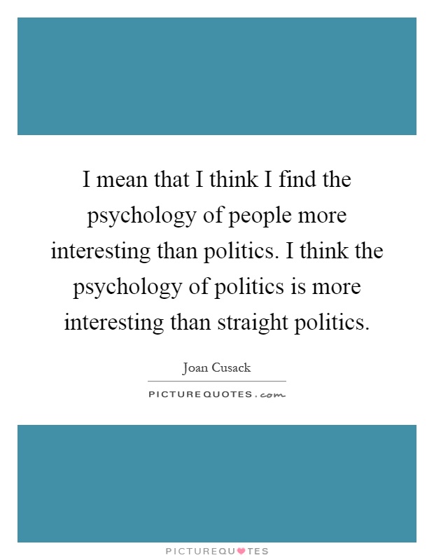 I mean that I think I find the psychology of people more interesting than politics. I think the psychology of politics is more interesting than straight politics Picture Quote #1