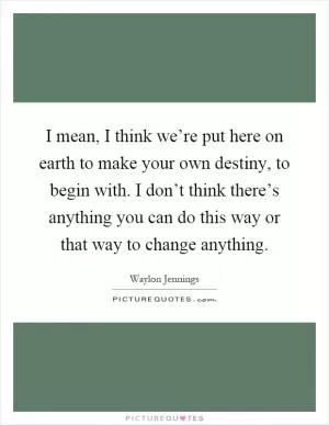 I mean, I think we’re put here on earth to make your own destiny, to begin with. I don’t think there’s anything you can do this way or that way to change anything Picture Quote #1