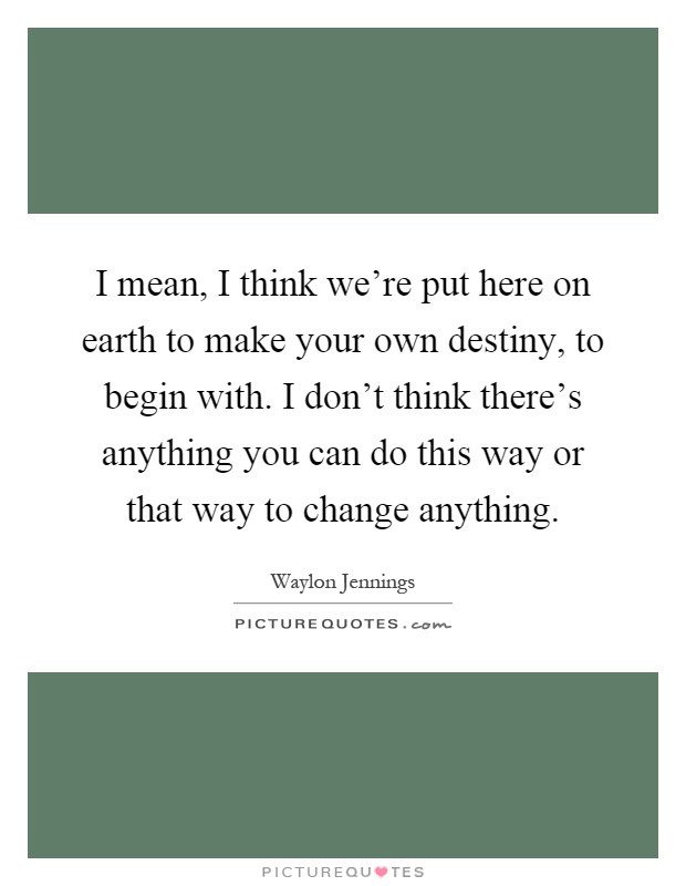 I mean, I think we're put here on earth to make your own destiny, to begin with. I don't think there's anything you can do this way or that way to change anything Picture Quote #1