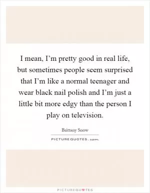 I mean, I’m pretty good in real life, but sometimes people seem surprised that I’m like a normal teenager and wear black nail polish and I’m just a little bit more edgy than the person I play on television Picture Quote #1