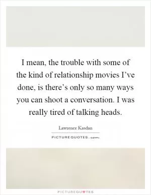 I mean, the trouble with some of the kind of relationship movies I’ve done, is there’s only so many ways you can shoot a conversation. I was really tired of talking heads Picture Quote #1