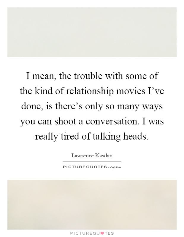 I mean, the trouble with some of the kind of relationship movies I've done, is there's only so many ways you can shoot a conversation. I was really tired of talking heads Picture Quote #1
