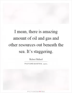 I mean, there is amazing amount of oil and gas and other resources out beneath the sea. It’s staggering Picture Quote #1