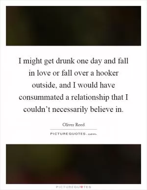 I might get drunk one day and fall in love or fall over a hooker outside, and I would have consummated a relationship that I couldn’t necessarily believe in Picture Quote #1