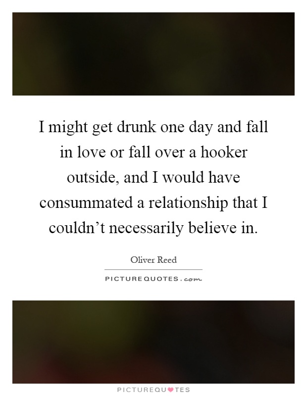 I might get drunk one day and fall in love or fall over a hooker outside, and I would have consummated a relationship that I couldn't necessarily believe in Picture Quote #1