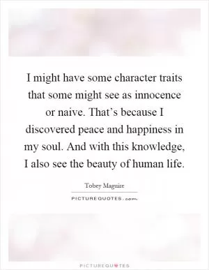 I might have some character traits that some might see as innocence or naive. That’s because I discovered peace and happiness in my soul. And with this knowledge, I also see the beauty of human life Picture Quote #1