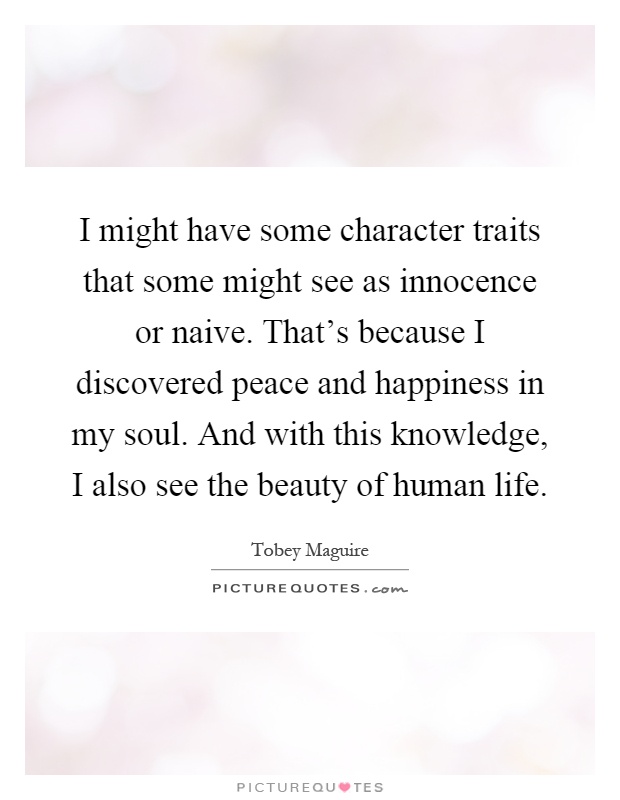 I might have some character traits that some might see as innocence or naive. That's because I discovered peace and happiness in my soul. And with this knowledge, I also see the beauty of human life Picture Quote #1