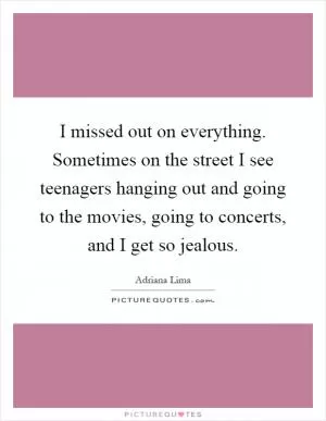 I missed out on everything. Sometimes on the street I see teenagers hanging out and going to the movies, going to concerts, and I get so jealous Picture Quote #1