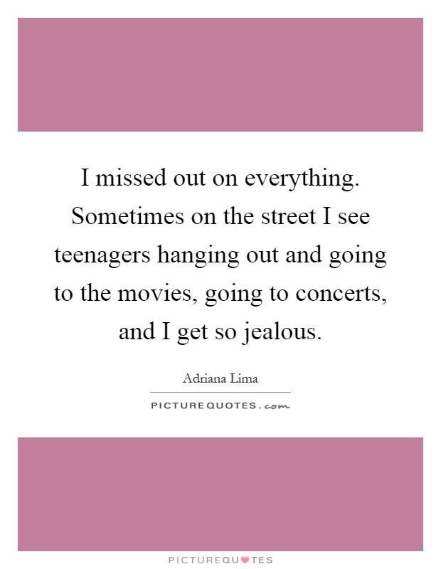 I missed out on everything. Sometimes on the street I see teenagers hanging out and going to the movies, going to concerts, and I get so jealous Picture Quote #1