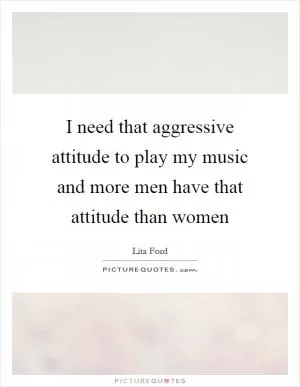 I need that aggressive attitude to play my music and more men have that attitude than women Picture Quote #1