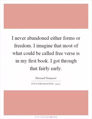 I never abandoned either forms or freedom. I imagine that most of what could be called free verse is in my first book. I got through that fairly early Picture Quote #1