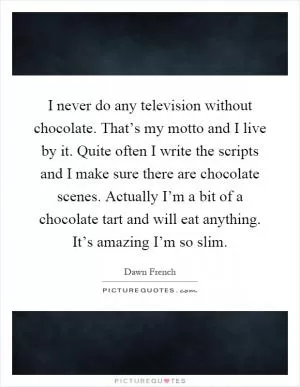 I never do any television without chocolate. That’s my motto and I live by it. Quite often I write the scripts and I make sure there are chocolate scenes. Actually I’m a bit of a chocolate tart and will eat anything. It’s amazing I’m so slim Picture Quote #1