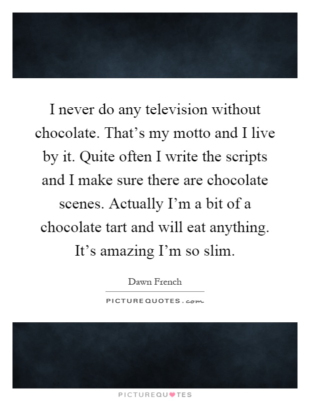 I never do any television without chocolate. That's my motto and I live by it. Quite often I write the scripts and I make sure there are chocolate scenes. Actually I'm a bit of a chocolate tart and will eat anything. It's amazing I'm so slim Picture Quote #1