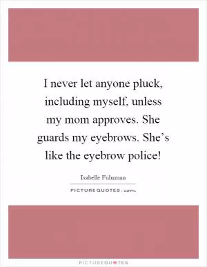 I never let anyone pluck, including myself, unless my mom approves. She guards my eyebrows. She’s like the eyebrow police! Picture Quote #1