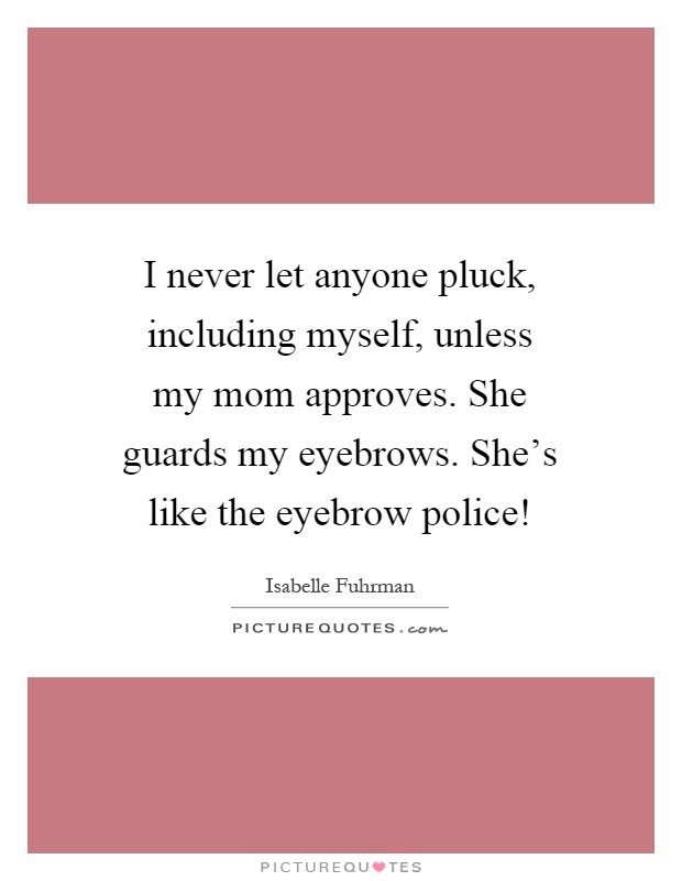 I never let anyone pluck, including myself, unless my mom approves. She guards my eyebrows. She's like the eyebrow police! Picture Quote #1