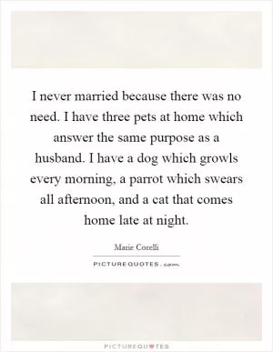 I never married because there was no need. I have three pets at home which answer the same purpose as a husband. I have a dog which growls every morning, a parrot which swears all afternoon, and a cat that comes home late at night Picture Quote #1