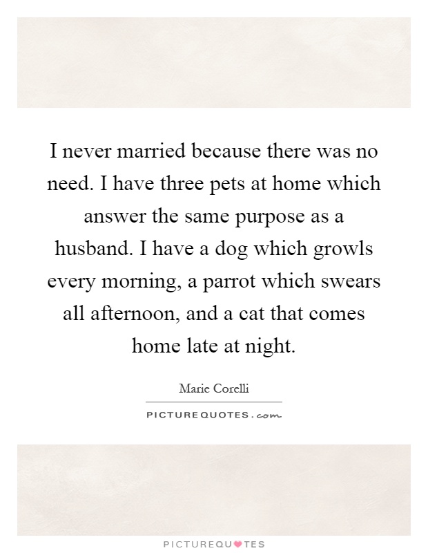 I never married because there was no need. I have three pets at home which answer the same purpose as a husband. I have a dog which growls every morning, a parrot which swears all afternoon, and a cat that comes home late at night Picture Quote #1