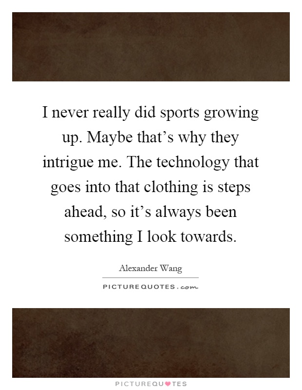 I never really did sports growing up. Maybe that's why they intrigue me. The technology that goes into that clothing is steps ahead, so it's always been something I look towards Picture Quote #1