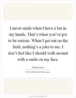 I never smile when I have a bat in my hands. That’s when you’ve got to be serious. When I get out on the field, nothing’s a joke to me. I don’t feel like I should walk around with a smile on my face Picture Quote #1