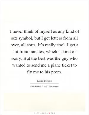 I never think of myself as any kind of sex symbol, but I get letters from all over, all sorts. It’s really cool. I get a lot from inmates, which is kind of scary. But the best was the guy who wanted to send me a plane ticket to fly me to his prom Picture Quote #1
