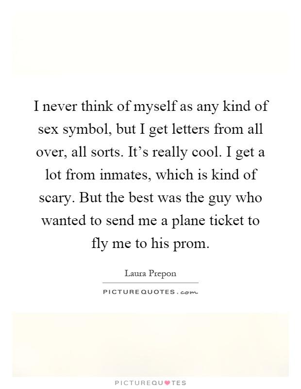 I never think of myself as any kind of sex symbol, but I get letters from all over, all sorts. It's really cool. I get a lot from inmates, which is kind of scary. But the best was the guy who wanted to send me a plane ticket to fly me to his prom Picture Quote #1