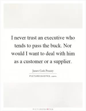 I never trust an executive who tends to pass the buck. Nor would I want to deal with him as a customer or a supplier Picture Quote #1