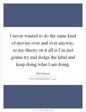 I never wanted to do the same kind of movies over and over anyway, so my theory on it all is I’m just gonna try and dodge the label and keep doing what I am doing Picture Quote #1