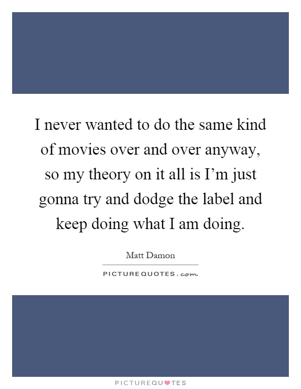 I never wanted to do the same kind of movies over and over anyway, so my theory on it all is I'm just gonna try and dodge the label and keep doing what I am doing Picture Quote #1