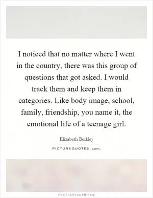 I noticed that no matter where I went in the country, there was this group of questions that got asked. I would track them and keep them in categories. Like body image, school, family, friendship, you name it, the emotional life of a teenage girl Picture Quote #1