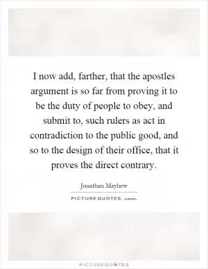 I now add, farther, that the apostles argument is so far from proving it to be the duty of people to obey, and submit to, such rulers as act in contradiction to the public good, and so to the design of their office, that it proves the direct contrary Picture Quote #1