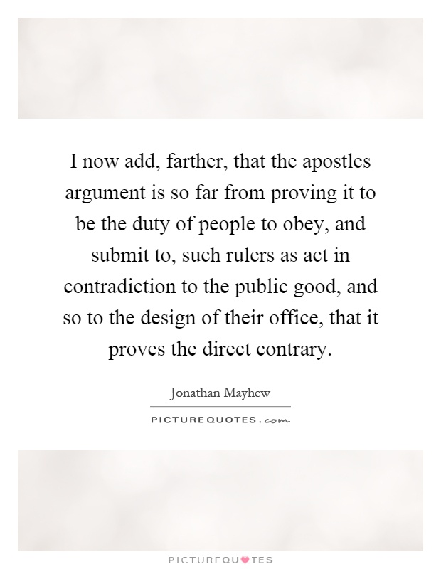 I now add, farther, that the apostles argument is so far from proving it to be the duty of people to obey, and submit to, such rulers as act in contradiction to the public good, and so to the design of their office, that it proves the direct contrary Picture Quote #1