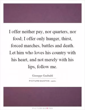 I offer neither pay, nor quarters, nor food; I offer only hunger, thirst, forced marches, battles and death. Let him who loves his country with his heart, and not merely with his lips, follow me Picture Quote #1