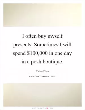 I often buy myself presents. Sometimes I will spend $100,000 in one day in a posh boutique Picture Quote #1