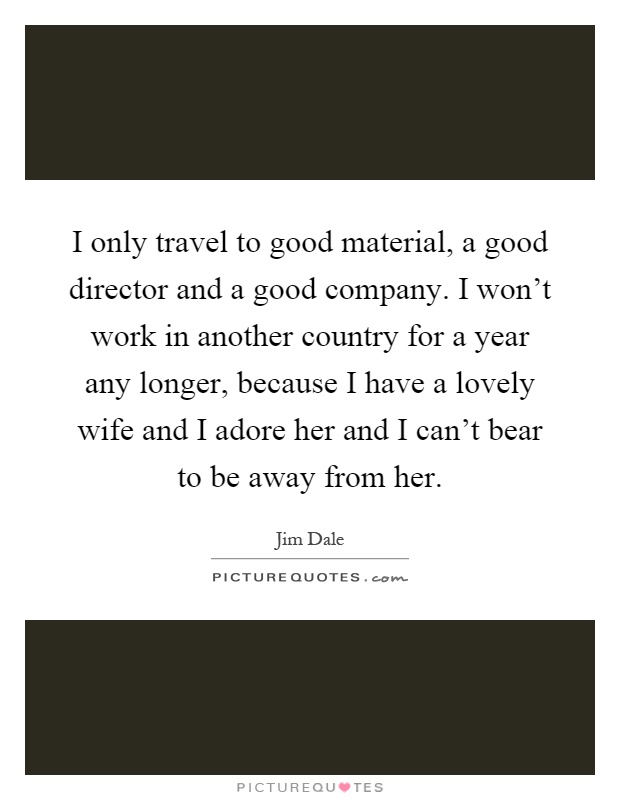 I only travel to good material, a good director and a good company. I won't work in another country for a year any longer, because I have a lovely wife and I adore her and I can't bear to be away from her Picture Quote #1