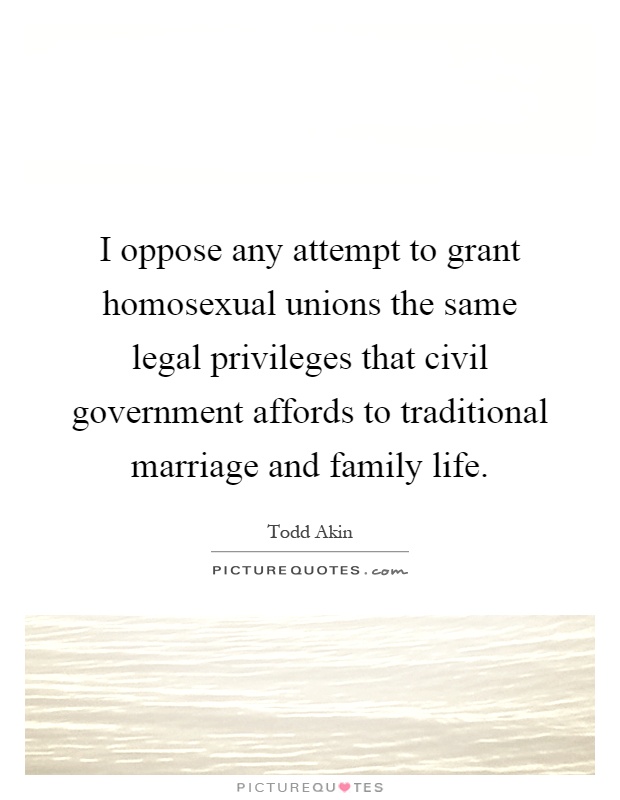 I oppose any attempt to grant homosexual unions the same legal privileges that civil government affords to traditional marriage and family life Picture Quote #1