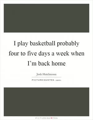 I play basketball probably four to five days a week when I’m back home Picture Quote #1