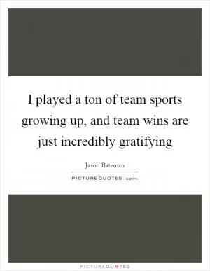 I played a ton of team sports growing up, and team wins are just incredibly gratifying Picture Quote #1