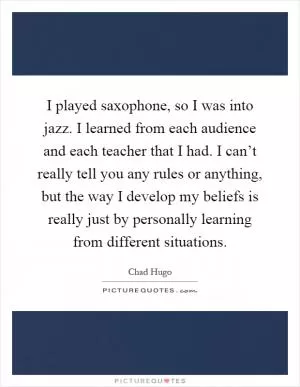 I played saxophone, so I was into jazz. I learned from each audience and each teacher that I had. I can’t really tell you any rules or anything, but the way I develop my beliefs is really just by personally learning from different situations Picture Quote #1