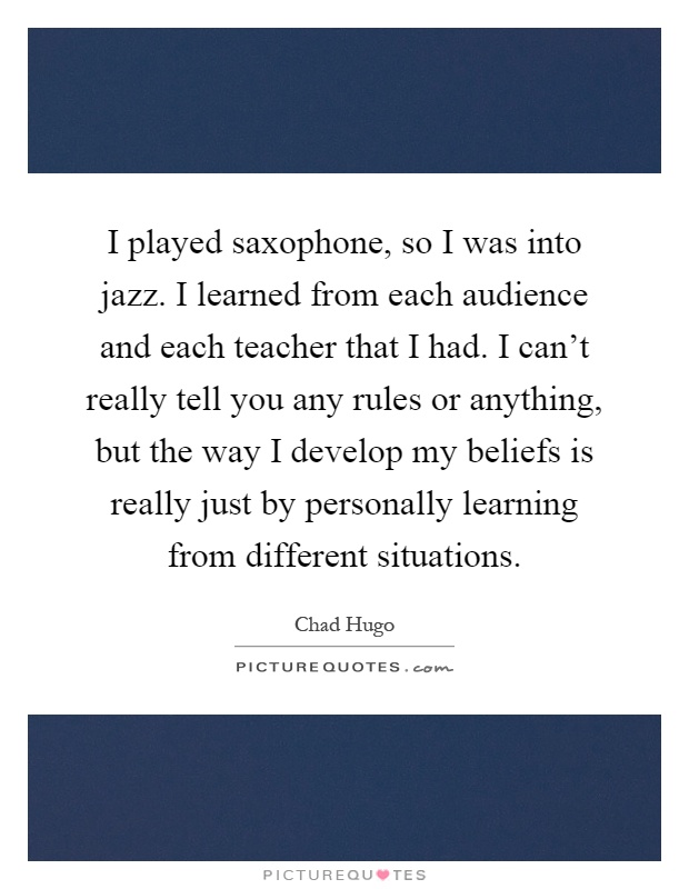 I played saxophone, so I was into jazz. I learned from each audience and each teacher that I had. I can't really tell you any rules or anything, but the way I develop my beliefs is really just by personally learning from different situations Picture Quote #1