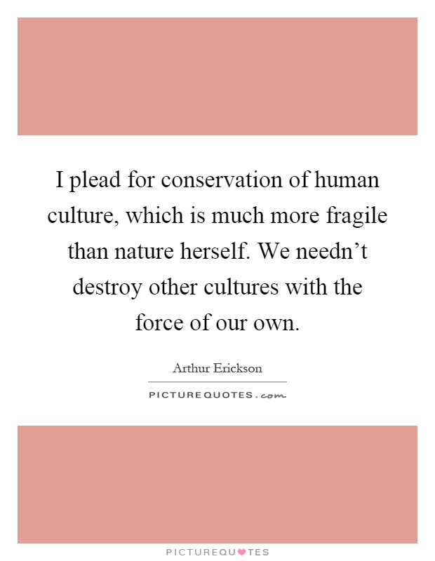 I plead for conservation of human culture, which is much more fragile than nature herself. We needn't destroy other cultures with the force of our own Picture Quote #1