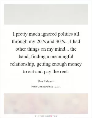 I pretty much ignored politics all through my 20?s and 30?s... I had other things on my mind... the band, finding a meaningful relationship, getting enough money to eat and pay the rent Picture Quote #1