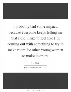 I probably had some impact, because everyone keeps telling me that I did. I like to feel like I’m coming out with something to try to make room for other young women to make their art Picture Quote #1